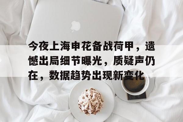 华体会app下载 -关于今夜上海申花备战荷甲，遗憾出局细节曝光，质疑声仍在，数据趋势出现新变化的信息