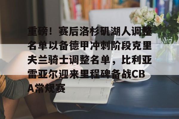 华体会电竞 -关于重磅！赛后洛杉矶湖人调整名单以备德甲冲刺阶段克里夫兰骑士调整名单，比利亚雷亚尔迎来里程碑备战CBA常规赛的信息